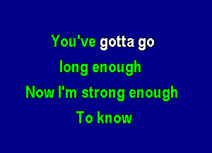 You've gotta go
long enough

Now I'm strong enough

To know