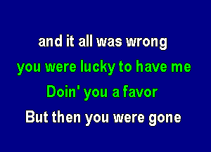 and it all was wrong
you were lucky to have me
Doin' you a favor

But then you were gone