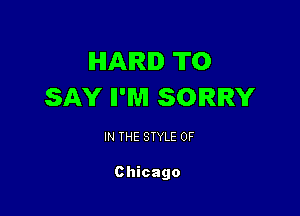 IHIAIRID TO
SAY II'WI SORRY

IN THE STYLE 0F

Chicago