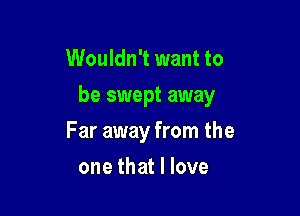 Wouldn't want to
be swept away

Far away from the

one that I love