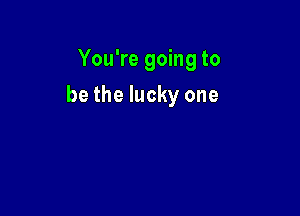You're going to

be the lucky one
