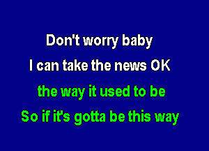 Don't worry baby
I can take the news OK

the way it used to be

So if it's gotta be this way