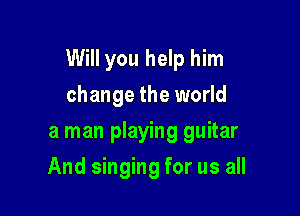 Will you help him

change the world
a man playing guitar
And singing for us all