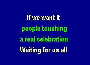 If we want it
people touching
a real celebration

Waiting for us all