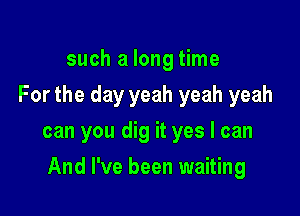such a long time
For the day yeah yeah yeah
can you dig it yes I can

And I've been waiting