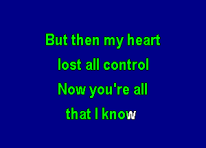 But then my heart

lost all control
Now you're all
that I know