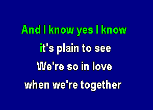 And I know yes I know
it's plain to see
We're so in love

when we're together