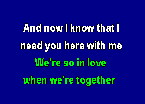 And now I knowthatl
need you here with me
We're so in love

when we're together