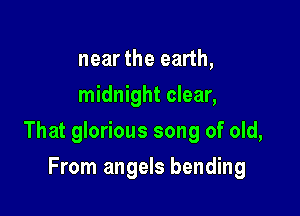 near the earth,
midnight clear,

That glorious song of old,

From angels bending