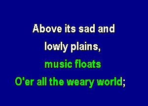 Above its sad and
lowly plains,
music floats

O'er all the weary worlm
