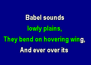Babel sounds
lowly plains,

They bend on hovering wing,

And ever over its