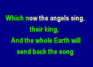 Which now the angels sing.
their king,
And the whole Earth will

send back the song