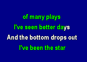 of many plays
I've seen better days

And the bottom drops out

I've been the star