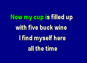Now my cup is filled up

with five buck wine
lfind myself here
all the time