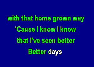 with that home grown way
'Cause I know I know
that I've seen better

Better days