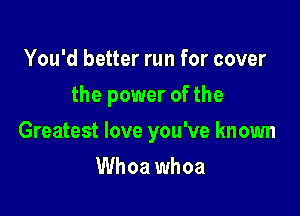 You'd better run for cover
the power of the

Greatest love you've known

Whoa whoa