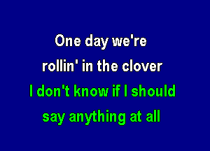One day we're
rollin' in the clover
ldon't know if I should

say anything at all