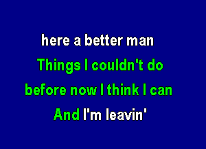 here a better man

Things I couldn't do

before now I think I can
And I'm Ieavin'