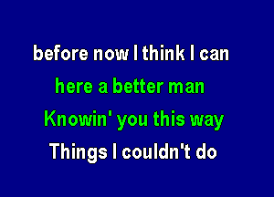 before now I think I can
here a better man

Knowin' you this way

Things I couldn't do