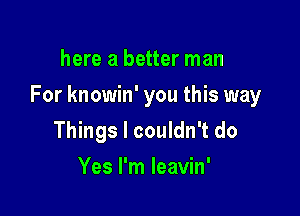 here a better man

For knowin' you this way

Things I couldn't do
Yes I'm leavin'