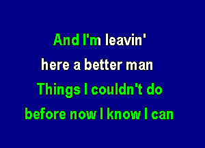 And I'm leavin'
here a better man

Things I couldn't do

before now I know I can