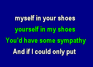 myself in your shoes
yourself in my shoes

You'd have some sympathy

And if I could only put