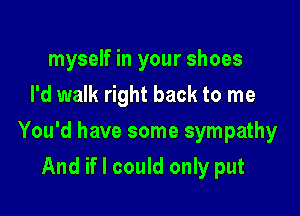 myself in your shoes
I'd walk right back to me

You'd have some sympathy

And if I could only put