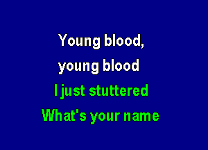 Young blood,
young blood

ljust stuttered

What's your name