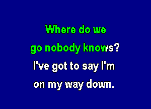 Where do we
go nobody knows?

I've got to say I'm

on my way down.