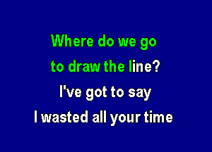 Where do we go
to draw the line?
I've got to say

lwasted all your time