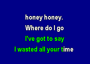 honey honey.
Where do I go
I've got to say

lwasted all your time