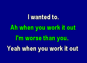 I wanted to.
Ah when you work it out

I'm worse than you.

Yeah when you work it out