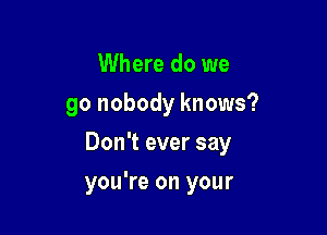 Where do we
go nobody knows?

Don't ever say

you're on your