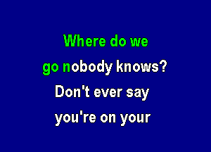 Where do we
go nobody knows?

Don't ever say

you're on your