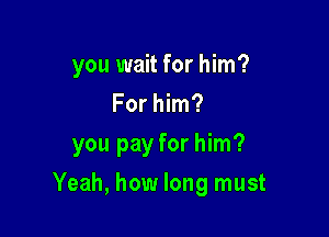 you wait for him?
For him?

you pay for him?

Yeah, how long must