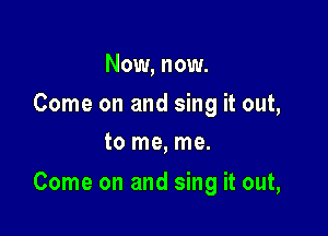 Now, now.

Come on and sing it out,
to me, me.

Come on and sing it out,