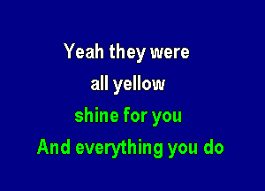 Yeah they were
all yellow
shine for you

And everything you do