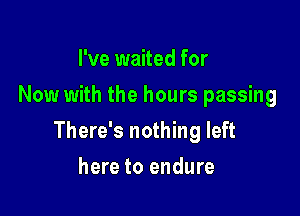 I've waited for
Now with the hours passing

There's nothing left

here to endure