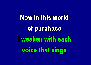 Now in this world
of purchase
Iweaken with each

voice that sings