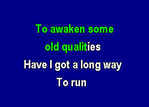 To awaken some
old qualities

Have I got a long way

To run