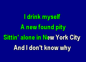 I drink myself
A new found pity

Sittin' alone in New York City

And I don't know why