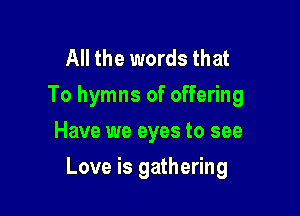All the words that
To hymns of offering
Have we eyes to see

Love is gathering