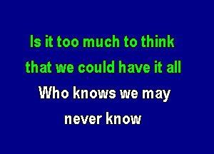 Is it too much to think
that we could have it all

Who knows we may

never know