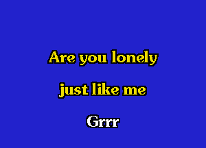 Are you lonely

just like me

Grrr