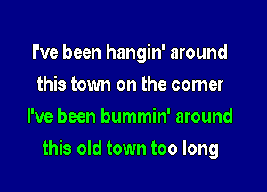 I've been hangin' around
this town on the corner
I've been bummin' around

this old town too long