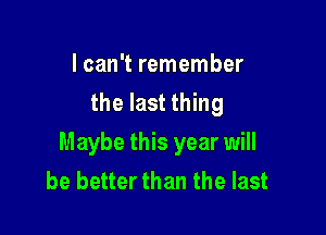 I can't remember
the last thing

Maybe this year will
be better than the last