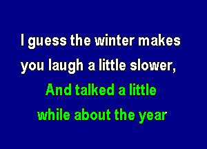 I guess the winter makes
you laugh a little slower,
And talked a little

while about the year