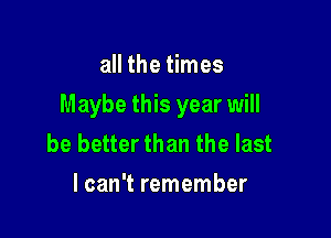 all the times

Maybe this year will

be better than the last
lcan't remember