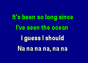 It's been so long since

I've seen the ocean
lguess I should
Na na na na, na na