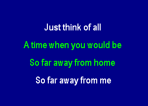 Justthink of all

A time when you would be

So far away from home

So far away from me